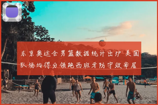 东京奥运会男篮数据统计出炉 美国队场均得分领跑西班牙防守效率居前