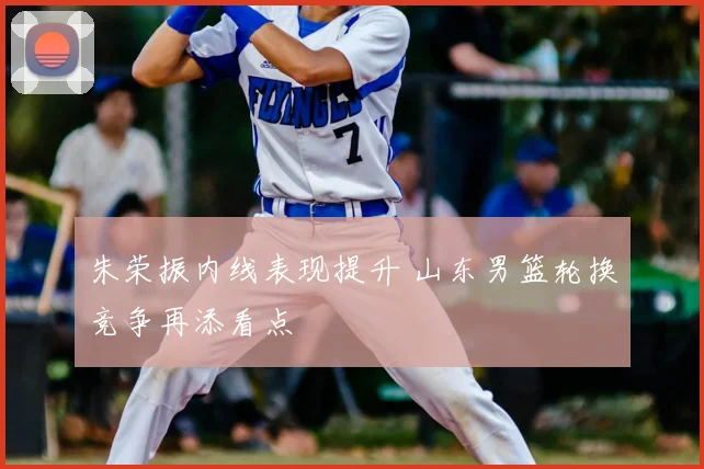 朱荣振内线表现提升 山东男篮轮换竞争再添看点