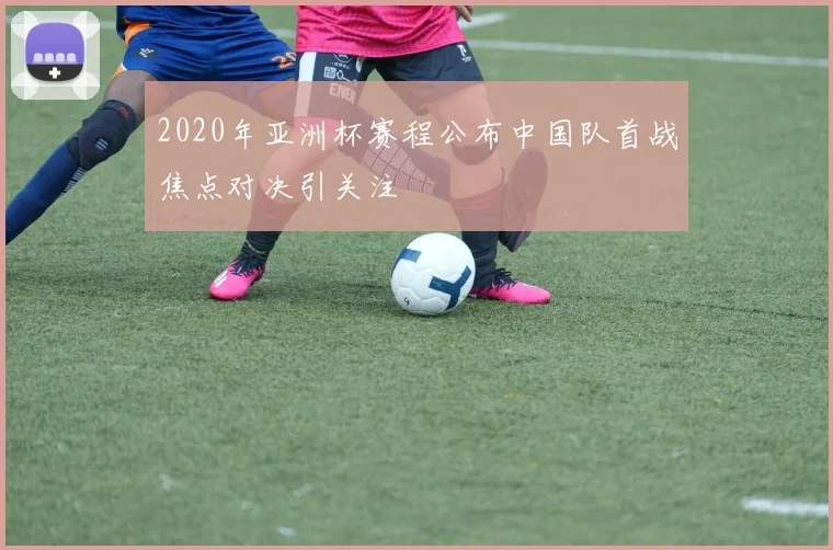 2020年亚洲杯赛程公布中国队首战焦点对决引关注