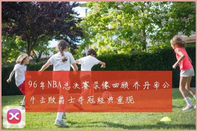 96年NBA总决赛录像回顾 乔丹率公牛击败爵士夺冠经典重现