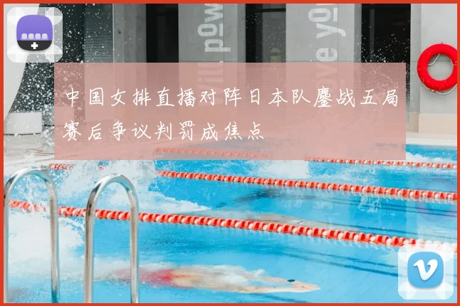 中国女排直播对阵日本队鏖战五局赛后争议判罚成焦点
