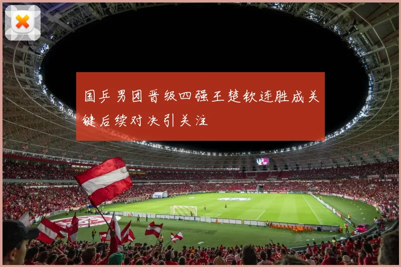 国乒男团晋级四强王楚钦连胜成关键后续对决引关注
