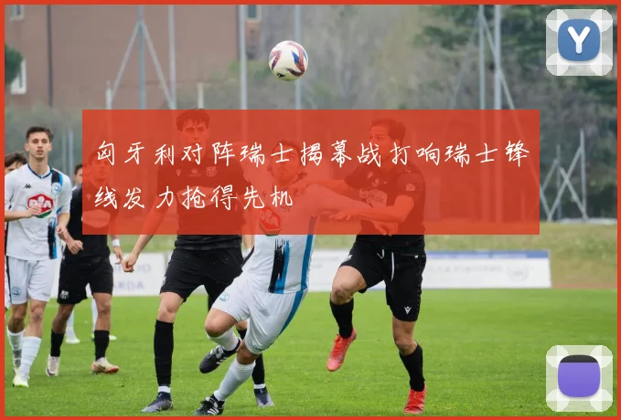 匈牙利对阵瑞士揭幕战打响瑞士锋线发力抢得先机
