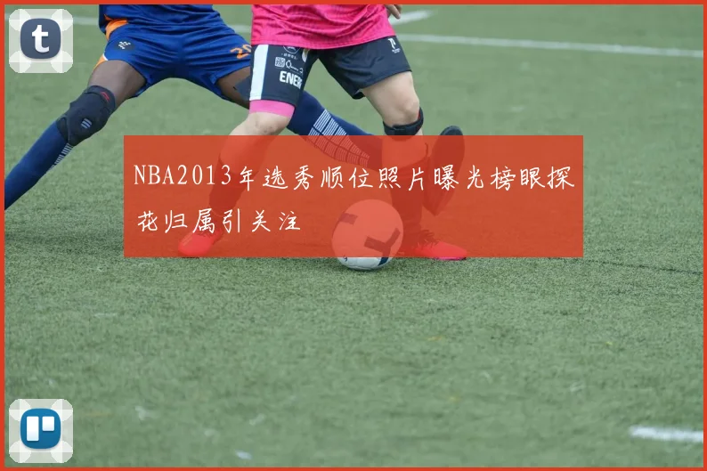 NBA2013年选秀顺位照片曝光榜眼探花归属引关注