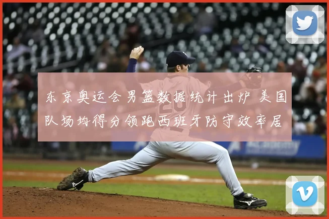 东京奥运会男篮数据统计出炉 美国队场均得分领跑西班牙防守效率居前