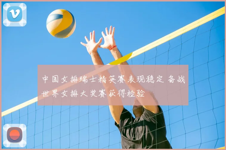 中国女排瑞士精英赛表现稳定 备战世界女排大奖赛获得检验