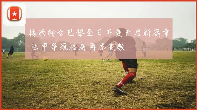 梅西转会巴黎圣日耳曼开启新篇章 法甲争冠格局再添变数