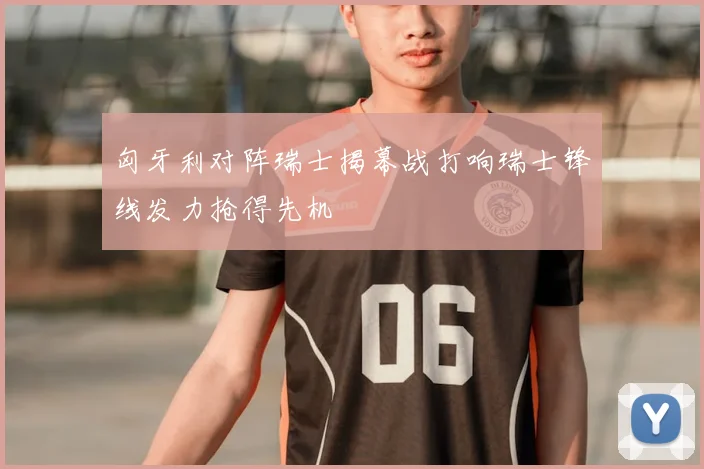 匈牙利对阵瑞士揭幕战打响瑞士锋线发力抢得先机