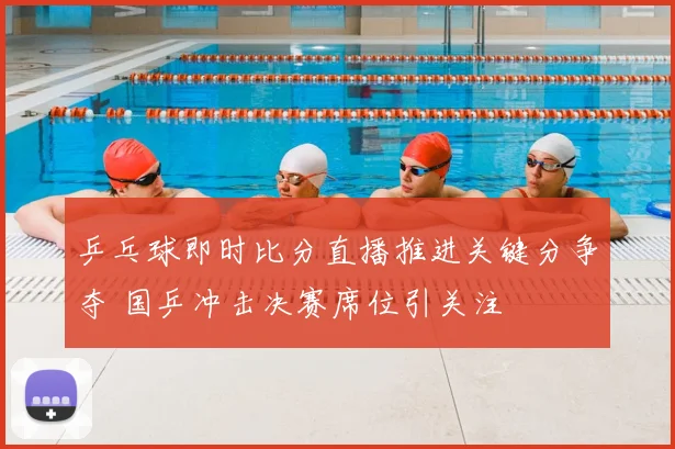 乒乓球即时比分直播推进关键分争夺 国乒冲击决赛席位引关注