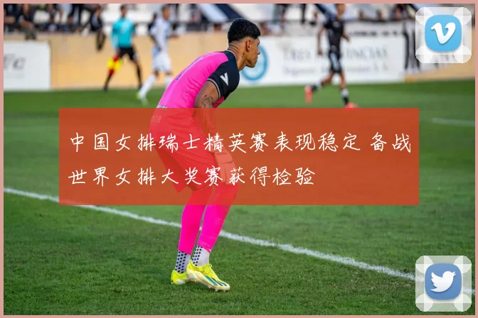 中国女排瑞士精英赛表现稳定 备战世界女排大奖赛获得检验