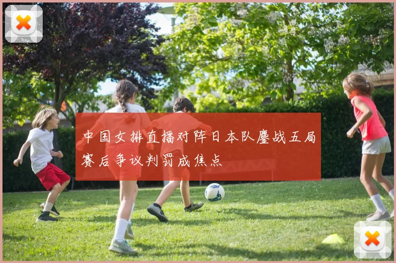 中国女排直播对阵日本队鏖战五局赛后争议判罚成焦点