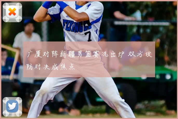 广厦对阵新疆男篮赛况出炉 双方攻防对决成焦点