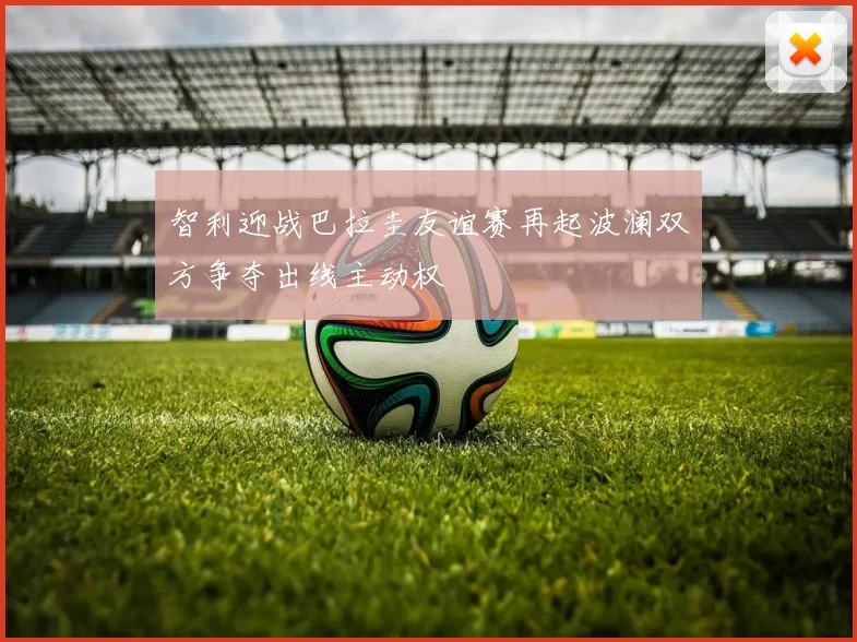 智利迎战巴拉圭友谊赛再起波澜双方争夺出线主动权