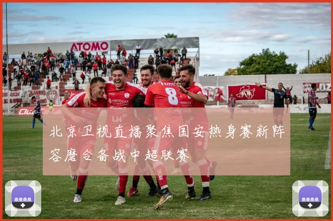北京卫视直播聚焦国安热身赛新阵容磨合备战中超联赛