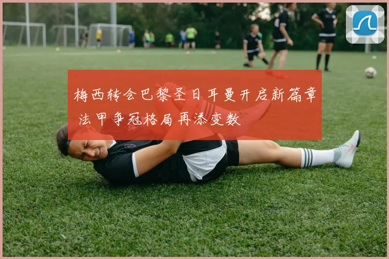 梅西转会巴黎圣日耳曼开启新篇章 法甲争冠格局再添变数