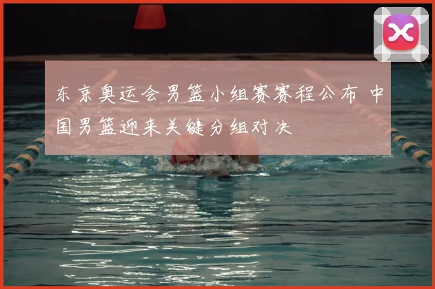 东京奥运会男篮小组赛赛程公布 中国男篮迎来关键分组对决