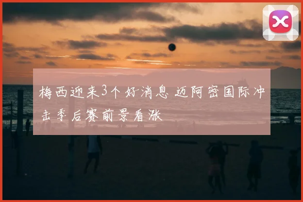 梅西迎来3个好消息 迈阿密国际冲击季后赛前景看涨