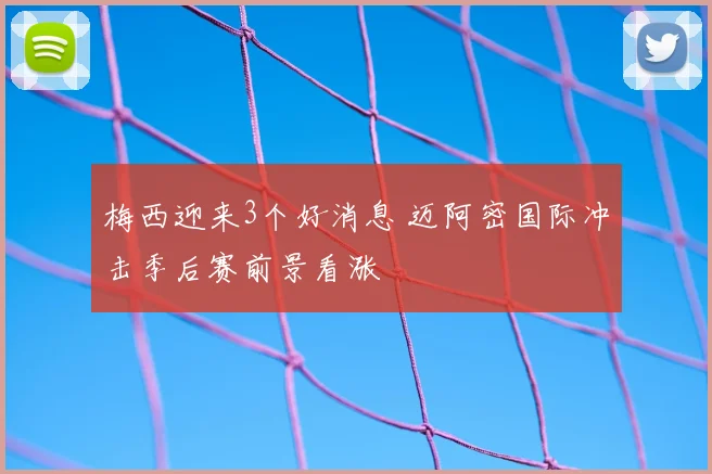 梅西迎来3个好消息 迈阿密国际冲击季后赛前景看涨