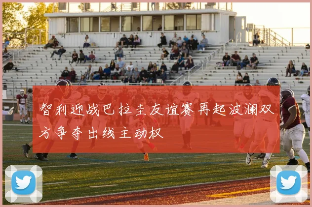 智利迎战巴拉圭友谊赛再起波澜双方争夺出线主动权