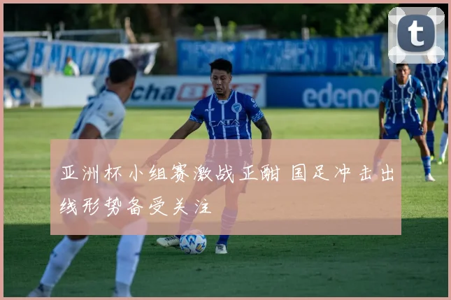 亚洲杯小组赛激战正酣 国足冲击出线形势备受关注