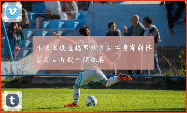 北京卫视直播聚焦国安热身赛新阵容磨合备战中超联赛
