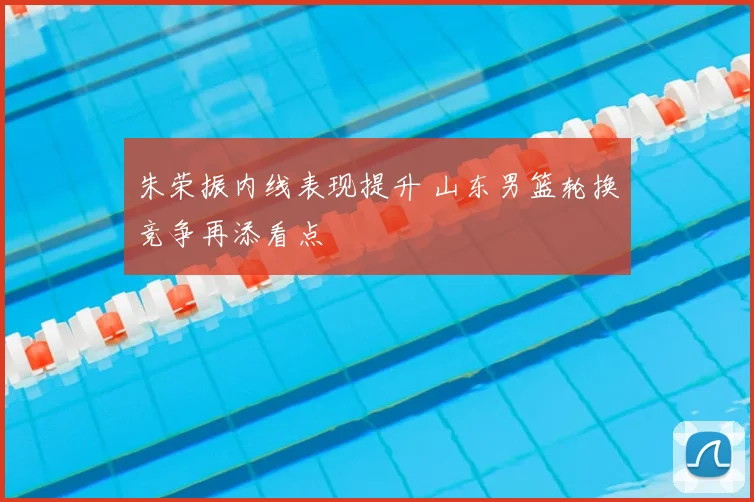 朱荣振内线表现提升 山东男篮轮换竞争再添看点