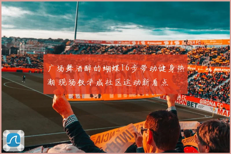 广场舞酒醉的蝴蝶16步带动健身热潮 现场教学成社区运动新看点